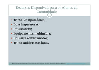 Recursos Disponíveis para os Alunos da
Comunidade
Trinta Computadores;
Duas impressoras;
Dois scaners;
Equipamentos multimídia;Equipamentos multimídia;
Dois ares condicionados;
Trinta cadeiras escolares.
Produção de educadores do curso Aluno Monitor Vargem Alta/ES - Microsoft/Instituto Crescer - http://www.institutocrescer.org.br
 