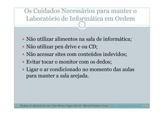 Os Cuidados Necessários para manter o
Laboratório de Informática em Ordem
Não utilizar alimentos na sala de informática;
Não utilizar pen drive e ou CD;
Não acessar sites com conteúdos indevidos;
Evitar tocar o monitor com os dedos;
Ligar o ar condicionado no momento das aulas
para manter a sala arejada.
Produção de educadores do curso Aluno Monitor Vargem Alta/ES - Microsoft/Instituto Crescer - http://www.institutocrescer.org.br
 