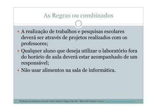 As Regras ou combinados
A realização de trabalhos e pesquisas escolares
deverá ser através de projetos realizados com os
professores;
Qualquer aluno que deseja utilizar o laboratório fora
do horário de aula deverá estar acompanhado de umdo horário de aula deverá estar acompanhado de um
responsável;
Não usar alimentos na sala de informática.
Produção de educadores do curso Aluno Monitor Vargem Alta/ES - Microsoft/Instituto Crescer - http://www.institutocrescer.org.br
 
