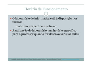 Horário de Funcionamento
O laboratório de informática está à disposição nos
turnos:
matutino, vespertino e noturno
A utilização do laboratório tem horário específico
para o professor quando for desenvolver suas aulas.para o professor quando for desenvolver suas aulas.
Produção de educadores do curso Aluno Monitor Vargem Alta/ES - Microsoft/Instituto Crescer - http://www.institutocrescer.org.br
 