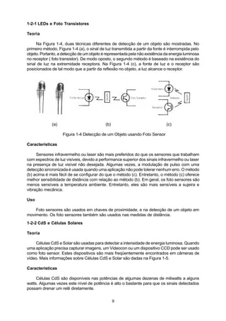 1-2-1 LEDs e Foto Transistores

Teoria

     Na Figura 1-4, duas técnicas diferentes de detecção de um objeto são mostradas. No
primeiro método, Figura 1-4 (a), o sinal de luz transmitida a partir da fonte é interrompida pelo
objeto. Portanto, a detecção de um objeto é representada pela não existência da energia luminosa
no receptor ( foto transistor). De modo oposto, o segundo método é baseado na existência do
sinal de luz na extremidade receptora. Na Figura 1-4 (c), a fonte de luz e o receptor são
posicionados de tal modo que a partir da reflexão no objeto, a luz alcance o receptor.




              (a)                           (b)                               (c)

                    Figura 1-4 Detecção de um Objeto usando Foto Sensor

Características

     Sensores infravermelho ou laser são mais preferidos do que os sensores que trabalham
com espectros de luz visíveis, devido a performance superior dos sinais infravermelho ou laser
na presença de luz visível não desejada. Algumas vezes, a modulação de pulso com uma
detecção sincronizada é usada quando uma aplicação não pode tolerar nenhum erro. O método
(b) acima é mais fácil de se configurar do que o método (c). Entretanto, o método (c) oferece
melhor sensibilidade de distância com relação ao método (b). Em geral, os foto sensores são
menos sensíveis a temperatura ambiente. Entretanto, eles são mais sensíveis a sujeira e
vibração mecânica.

Uso

    Foto sensores são usados em chaves de proximidade, e na detecção de um objeto em
movimento. Os foto sensores também são usados nas medidas de distância.
1-2-2 CdS e Células Solares

Teoria

     Células CdS e Solar são usadas para detectar a intensidade de energia luminosa. Quando
uma aplicação precisa capturar imagens, um Videocon ou um dispositivo CCD pode ser usado
como foto sensor. Estes dispositivos são mais freqüentemente encontrados em câmeras de
vídeo. Mais informações sobre Células CdS e Solar são dadas na Figura 1-5.

Características

     Células CdS são disponíveis nas potências de algumas dezenas de miliwatts a alguns
watts. Algumas vezes este nível de potência é alto o bastante para que os sinais detectados
possam drenar um relê diretamente.


                                                  9
 