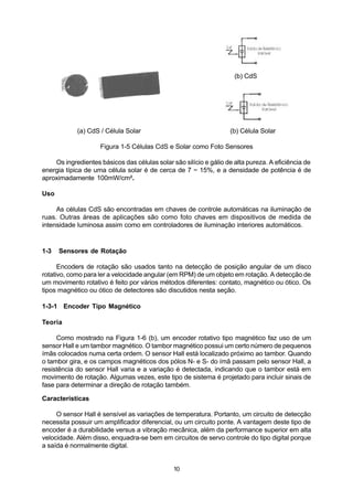 (b) CdS




            (a) CdS / Célula Solar                                 (b) Célula Solar

                     Figura 1-5 Células CdS e Solar como Foto Sensores

    Os ingredientes básicos das células solar são silício e gálio de alta pureza. A eficiência de
energia típica de uma célula solar é de cerca de 7 ~ 15%, e a densidade de potência é de
aproximadamente 100mW/cm2.

Uso

     As células CdS são encontradas em chaves de controle automáticas na iluminação de
ruas. Outras áreas de aplicações são como foto chaves em dispositivos de medida de
intensidade luminosa assim como em controladores de iluminação interiores automáticos.


1-3   Sensores de Rotação

      Encoders de rotação são usados tanto na detecção de posição angular de um disco
rotativo, como para ler a velocidade angular (em RPM) de um objeto em rotação. A detecção de
um movimento rotativo é feito por vários métodos diferentes: contato, magnético ou ótico. Os
tipos magnético ou ótico de detectores são discutidos nesta seção.

1-3-1 Encoder Tipo Magnético

Teoria

     Como mostrado na Figura 1-6 (b), um encoder rotativo tipo magnético faz uso de um
sensor Hall e um tambor magnético. O tambor magnético possui um certo número de pequenos
ímãs colocados numa certa ordem. O sensor Hall está localizado próximo ao tambor. Quando
o tambor gira, e os campos magnéticos dos pólos N- e S- do ímã passam pelo sensor Hall, a
resistência do sensor Hall varia e a variação é detectada, indicando que o tambor está em
movimento de rotação. Algumas vezes, este tipo de sistema é projetado para incluir sinais de
fase para determinar a direção de rotação também.

Características

     O sensor Hall é sensível as variações de temperatura. Portanto, um circuito de detecção
necessita possuir um amplificador diferencial, ou um circuito ponte. A vantagem deste tipo de
encoder é a durabilidade versus a vibração mecânica, além da performance superior em alta
velocidade. Além disso, enquadra-se bem em circuitos de servo controle do tipo digital porque
a saída é normalmente digital.


                                               10
 