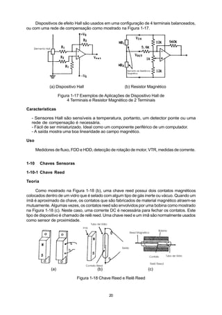 Dispositivos de efeito Hall são usados em uma configuração de 4 terminais balanceados,
ou com uma rede de compensação como mostrado na Figura 1-17.




              (a) Dispositivo Hall                      (b) Resistor Magnético

                     Figura 1-17 Exemplos de Aplicações de Dispositivo Hall de
                          4 Terminais e Resistor Magnético de 2 Terminais

Características

  - Sensores Hall são sensíveis a temperatura, portanto, um detector ponte ou uma
  rede de compensação é necessária.
  - Fácil de ser miniaturizado. Ideal como um componente periférico de um computador.
  - A saída mostra uma boa linearidade ao campo magnético.

Uso

       Medidores de fluxo, FDD e HDD, detecção de rotação de motor, VTR, medidas de corrente.


1-10     Chaves Sensoras

1-10-1 Chave Reed

Teoria

      Como mostrado na Figura 1-18 (b), uma chave reed possui dois contatos magnéticos
colocados dentro de um vidro que é selado com algum tipo de gás inerte ou vácuo. Quando um
ímã é aproximado da chave, os contatos que são fabricados de material magnético atraem-se
mutuamente. Algumas vezes, os contatos reed são envolvidos por uma bobina como mostrado
na Figura 1-18 (c). Neste caso, uma corrente DC é necessária para fechar os contatos. Este
tipo de dispositivo é chamado de relê reed. Uma chave reed e um ímã são normalmente usados
como sensor de proximidade.




               (a)                        (b)                        (c)

                               Figura 1-18 Chave Reed e Relê Reed



                                                20
 