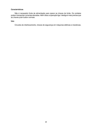 Características

     Não é necessário fonte de alimentação para operar as chaves de limite. Os contatos
podem transportar correntes elevadas. Além disso a operação liga / desliga é mais precisa que
as chaves push button normais.

Uso

      Circuitos de intertravamento, chaves de segurança em máquinas elétricas e mecânicas.




                                             22
 