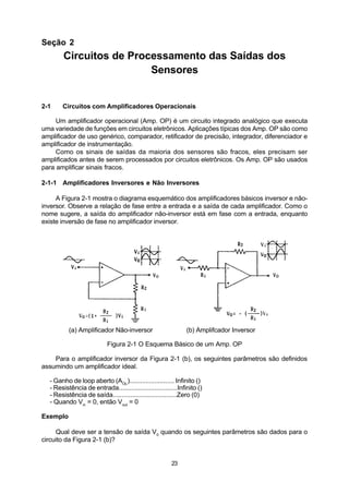 Seção 2
        Circuitos de Processamento das Saídas dos
                         Sensores


2-1    Circuitos com Amplificadores Operacionais

     Um amplificador operacional (Amp. OP) é um circuito integrado analógico que executa
uma variedade de funções em circuitos eletrônicos. Aplicações típicas dos Amp. OP são como
amplificador de uso genérico, comparador, retificador de precisão, integrador, diferenciador e
amplificador de instrumentação.
     Como os sinais de saídas da maioria dos sensores são fracos, eles precisam ser
amplificados antes de serem processados por circuitos eletrônicos. Os Amp. OP são usados
para amplificar sinais fracos.

2-1-1 Amplificadores Inversores e Não Inversores

     A Figura 2-1 mostra o diagrama esquemático dos amplificadores básicos inversor e não-
inversor. Observe a relação de fase entre a entrada e a saída de cada amplificador. Como o
nome sugere, a saída do amplificador não-inversor está em fase com a entrada, enquanto
existe inversão de fase no amplificador inversor.




          (a) Amplificador Não-inversor                        (b) Amplifcador Inversor

                           Figura 2-1 O Esquema Básico de um Amp. OP

    Para o amplificador inversor da Figura 2-1 (b), os seguintes parâmetros são definidos
assumindo um amplificador ideal.

  - Ganho de loop aberto (AOL)......................... Infinito ()
  - Resistência de entrada.................................Infinito ()
  - Resistência de saída....................................Zero (0)
  - Quando Vin = 0, então Vout = 0

Exemplo

     Qual deve ser a tensão de saída V0 quando os seguintes parâmetros são dados para o
circuito da Figura 2-1 (b)?


                                                        23
 