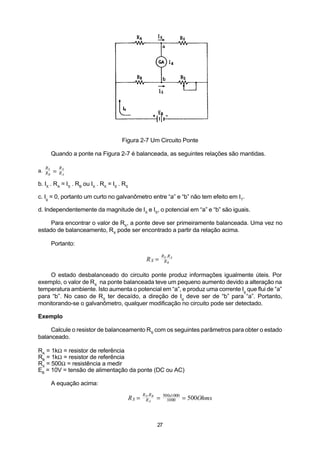 Figura 2-7 Um Circuito Ponte

        Quando a ponte na Figura 2-7 é balanceada, as seguintes relações são mantidas.

   R        RX
a. RS
    B
        =   RA

b. IX . RA = IS . RB ou IX . RX = IS . RS

c. Ig = 0, portanto um curto no galvanômetro entre “a” e “b” não tem efeito em I T.

d. Independentemente da magnitude de IX e IS, o potencial em “a” e “b” são iguais.

     Para encontrar o valor de RX, a ponte deve ser primeiramente balanceada. Uma vez no
estado de balanceamento, RX pode ser encontrado a partir da relação acima.

        Portanto:

                                                              RS .R A
                                                 RX =          RB


    O estado desbalanceado do circuito ponte produz informações igualmente úteis. Por
exemplo, o valor de RX na ponte balanceada teve um pequeno aumento devido a alteração na
temperatura ambiente. Isto aumenta o potencial em “a”, e produz uma corrente Ig que flui de “a”
para “b”. No caso de RX ter decaído, a direção de Ig deve ser de “b” para “a”. Portanto,
monitorando-se o galvanômetro, qualquer modificação no circuito pode ser detectado.

Exemplo

     Calcule o resistor de balanceamento RS com os seguintes parâmetros para obter o estado
balanceado.

RA = 1kΩ = resistor de referência
RB = 1kΩ = resistor de referência
RX = 500Ω = resistência a medir
EB = 10V = tensão de alimentação da ponte (DC ou AC)

        A equação acima:
                                               R X .R B       500x1000
                                        RS =     RA       =     1000     = 500Ohms



                                                          27
 