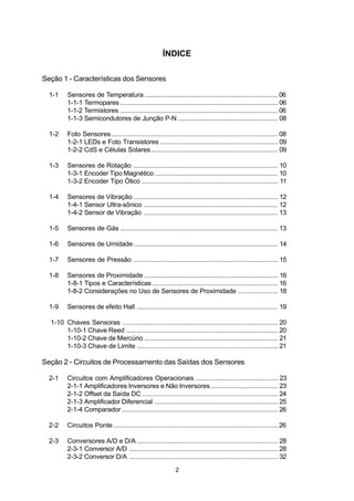 ÍNDICE

Seção 1 - Características dos Sensores

  1-1    Sensores de Temperatura .......................................................................... 06
         1-1-1 Termopares ....................................................................................... 06
         1-1-2 Termistores ....................................................................................... 06
         1-1-3 Semicondutores de Junção P-N ....................................................... 08

  1-2    Foto Sensores ............................................................................................ 08
         1-2-1 LEDs e Foto Transistores ................................................................. 09
         1-2-2 CdS e Células Solares...................................................................... 09

  1-3    Sensores de Rotação ................................................................................ 10
         1-3-1 Encoder Tipo Magnético .................................................................... 10
         1-3-2 Encoder Tipo Ótico ........................................................................... 11

  1-4    Sensores de Vibração ................................................................................ 12
         1-4-1 Sensor Ultra-sônico .......................................................................... 12
         1-4-2 Sensor de Vibração .......................................................................... 13

  1-5    Sensores de Gás ....................................................................................... 13

  1-6    Sensores de Umidade ................................................................................ 14

  1-7    Sensores de Pressão ................................................................................ 15

  1-8    Sensores de Proximidade .......................................................................... 16
         1-8-1 Tipos e Características ..................................................................... 16
         1-8-2 Considerações no Uso de Sensores de Proximidade ...................... 18

  1-9    Sensores de efeito Hall .............................................................................. 19

  1-10 Chaves Sensoras ...................................................................................... 20
       1-10-1 Chave Reed .................................................................................... 20
       1-10-2 Chave de Mercúrio .......................................................................... 21
       1-10-3 Chave de Limite .............................................................................. 21

Seção 2 - Circuitos de Processamento das Saídas dos Sensores

  2-1    Circuitos com Amplificadores Operacionais .............................................. 23
         2-1-1 Amplificadores Inversores e Não Inversores ..................................... 23
         2-1-2 Offset da Saída DC ........................................................................... 24
         2-1-3 Amplificador Diferencial .................................................................... 25
         2-1-4 Comparador ...................................................................................... 26

  2-2    Circuitos Ponte ........................................................................................... 26

  2-3    Conversores A/D e D/A .............................................................................. 28
         2-3-1 Conversor A/D .................................................................................. 28
         2-3-2 Conversor D/A .................................................................................. 32

                                                               2
 
