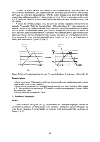 O divisor de tensão fornece uma referência para uma entrada de cada comparador de
tensão. O valor de referência para cada comparador é a tensão total entre +Ref e -Ref dividido
por n, que é o número de comparadores. Portanto, o valor de cada ponto do divisor de tensão
representa uma faixa específica do total de tensão fornecida. Todos os valores de resistores de
R0 a Rn devem ser idênticos. A chave de entrada é colocada para operar na velocidade do clock
do sistema.
     A tensão de entrada analógica vinda da chave de entrada é aplicada primeiramente ao
capacitor Amostrador / Retentor (Sample / Hold - S/H). A tensão de S/H é comparada com o
valor de referência em cada comparador. Como resultado, as saídas daqueles comparadores
em que o valor de referência é menor que a entrada analógica tornam-se alta. As saídas de
todos os outros comparadores mantém-se em zero. As saídas resultantes dos comparadores
são encaminhados para um encoder (circuitos lógicos) para gerar um sinal digital equivalente.
Uma comparação entre uma entrada analógica e uma forma de onda na Amostragem e
Retenção é mostrada na Figura 2-9 (a) e (b).




                   (a)                               (b)

Figura 2-9 Uma Entrada Analógica (a) e as Formas de Onda de Amostragem e Retenção (b)

Características

  - Como o conversor A/D paralelo é a técnica de conversão mais rápida disponível, é usada
  onde a velocidade é o item prioritário.
  - O número de comparadores necessários para produzir uma saída digital de n-bits é igual
  a 2n-1. Isto significa que o conversor A/D paralelo é prático para pequenos números de bits
  em aplicações reais.
  - Conversores A/D paralelo são caros.

(2) Tipo Dupla Integração

Teoria

     Como mostrado na Figura 2-10 (a), um conversor A/D de dupla integração consiste de
um seletor de entrada, um comparador e um contador / controlador lógico centralizado ao
redor de um integrador. A temporização e a forma de onda do integrador são mostradas na
Figura 2-10 (b).




                                              29
 