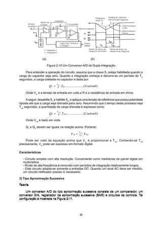 (a)                                                 (b)

                        Figura 2-10 Um Conversor A/D de Dupla Integração

    Para entender a operação do circuito, assuma que a chave S1 esteja habilitada quando a
carga do capacitor seja zero. Quando a integração começa e decorre-se um período de Tin
segundos, a carga coletada no capacitor é dada por:
                                Vin
                         Q1 =    R    .Tin.......................(Coulomb)

     Onde Vin é a tensão de entrada em volts e R é a resistência de entrada em ohms.

      A seguir, desabilite S1 e habilite S2, e aplique uma tensão de referência que possui polaridade
oposta até que a carga seja drenada para zero. Assumindo que o tempo deste processo seja
Tref segundos, a quantidade de carga drenada é expressa como:
                                Vref
                         Q2 =    R .T ref .....................(Coulomb)

     Onde Vref é dado em volts.

     Q1 e Q2 devem ser iguais na relação acima. Portanto:
                                                         Vref
                                                V in =   Tin .T ref

     Pode ser visto da equação acima que V in é proporcional a T ref. Contando-se T ref
precisamente, Vin pode ser expresso em formato digital.

Características

   - Circuito simples com alta resolução. Conveniente como medidores de painel digital em
   multímetros.
   - Ruído de alta freqüência é removido com períodos de integração relativamente longos.
   - Este circuito adapta-se somente a entradas DC. Quando um sinal AC deve ser medido,
   um circuito retificador preciso é necessário.

3) Tipo Aproximação Sucessiva

Teoria

     Um conversor A/D do tipo aproximação sucessiva consiste de um comparador, um
conversor D/A, registrador de aproximação sucessiva (SAR) e circuitos de controle. Tal
configuração é mostrada na Figura 2-11.




                                                         30
 