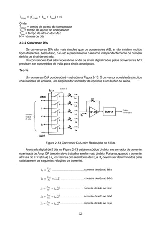TCONV = (TCOMP + TDA + TSAR) + N

Onde:
TCOMP = tempo de atraso do comparador
TDA = tempo de ajuste do comparador
TSAR = tempo de atraso do SAR
N = número de bits

2-3-2 Conversor D/A

     Os conversores D/A são mais simples que os conversores A/D, e não existem muitos
tipos diferentes. Além disso, o custo é praticamente o mesmo independentemente do número
de bits do sinal de entrada.
     Os conversores D/A são necessários onde os sinais digitalizados pelos conversores A/D
precisam ser convertidos de volta para sinais analógicos.

Teoria

    Um conversor D/A ponderado é mostrado na Figura 2-13. O conversor consiste de circuitos
chaveadores de entrada, um amplificador somador de corrente e um buffer de saída.




                       Figura 2-13 Conversor D/A com Resolução de 5 Bits

      A entrada digital de 5 bits na Figura 2-13 está em código binário, e o somador de corrente
na entrada do Amp. OP também deve trabalhar em formato binário. Portanto, quando a corrente
através do LSB (bit-a) é ia, os valores dos resistores de Ra a Re devem ser determinados para
satisfazerem as seguintes relações de corrente.

                        Eref
                 ia =   Ra
                             ...........................................corrente devido ao bit-a

                        Eref
                 ib =   Rb     = i a .2 1 ...............................corrente devido ao bit-b

                        Eref
                ic =    Rc     = i a .2 2 ...............................corrente devido ao bit-c
                        Eref
                id =    Rd     = i a .2 3 ...............................corrente devido ao bit-d
                        Eref
                ie =    Re     = i a .2 4 ...............................corrente devido ao bit-e


                                                             32
 