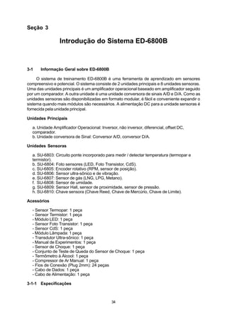 Seção 3

                 Introdução do Sistema ED-6800B



3-1    Informação Geral sobre ED-6800B

     O sistema de treinamento ED-6800B é uma ferramenta de aprendizado em sensores
compreensivo e potencial. O sistema consiste de 2 unidades principais e 8 unidades sensoras.
Uma das unidades principais é um amplificador operacional baseado em amplificador seguido
por um comparador. A outra unidade é uma unidade conversora de sinais A/D e D/A. Como as
unidades sensoras são disponibilizadas em formato modular, é fácil e conveniente expandir o
sistema quando mais módulos são necessários. A alimentação DC para a unidade sensoras é
fornecida pela unidade principal.

Unidades Principais

  a. Unidade Amplificador Operacional: Inversor, não inversor, diferencial, offset DC,
  comparador.
  b. Unidade conversora de Sinal: Conversor A/D, conversor D/A.

Unidades Sensoras

  a. SU-6803: Circuito ponte incorporado para medir / detectar temperatura (termopar e
  termistor).
  b. SU-6804: Foto sensores (LED, Foto Transistor, CdS).
  c. SU-6805: Encoder rotativo (RPM, sensor de posição).
  d. SU-6806: Sensor ultra-sônico e de vibração.
  e. SU-6807: Sensor de gás (LNG, LPG, Metano).
  f. SU-6808: Sensor de umidade.
  g. SU-6809: Sensor Hall, sensor de proximidade, sensor de pressão.
  h. SU-6810: Chave sensora (Chave Reed, Chave de Mercúrio, Chave de Limite).

Acessórios

  - Sensor Termopar: 1 peça
  - Sensor Termistor: 1 peça
  - Módulo LED: 1 peça
  - Sensor Foto Transistor: 1 peça
  - Sensor CdS: 1 peça
  - Módulo Lâmpada: 1 peça
  - Transdutor Ultra-sônico: 1 peça
  - Manual de Experimentos: 1 peça
  - Sensor de Choque: 1 peça
  - Conjunto de Teste de Queda do Sensor de Choque: 1 peça
  - Termômetro à Álcool: 1 peça
  - Compressor de Ar Manual: 1 peça
  - Fios de Conexão (Plug 2mm): 24 peças
  - Cabo de Dados: 1 peça
  - Cabo de Alimentação: 1 peça

3-1-1 Especificações



                                             34
 