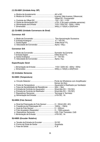 (1) OU-6801 (Unidade Amp. OP)

  a. Modos de Acoplamento: ................................... AC e DC
  b. Modos do Circuito: ............................................ Inversor, Não Inversor, Diferencial,
                                                                        Offset DC, Comparador
  c. Controle de Offset DC: ..................................... -15V ~ 0V ~ +15V
  d. Saída de Alimentação DC:................................ ±15V, 0.3A (para unidades sensoras)
  e. Alimentação de Entrada: .................................. 110V / 220V AC - 50Hz ~ 60Hz
  f. Dimensões: ....................................................... 345(L) x 120(A) x 220(P)mm

(2) CU-6802 (Unidade Conversora de Sinal)

Conversor A/D

  a. Modo de Conversão: ......................................... Tipo Aproximação Sucessiva
  b. Entrada Analógica: ............................................ 0 ~ 10V DC
  c. Saída Digital: ..................................................... 8 Bits Nível TTL
  d. Velocidade de Conversão: ................................ Aprox. 100µs

Conversor D/A

  e. Modo de Conversão: ......................................... Somador de Corrente
  f. Entrada Digital: .................................................. 8 Bits Nível TTL
  g. Saída Analógica: ............................................... 0 ~ 10V DC
  h. Velocidade de Conversão: ................................ Aprox. 50µs

Especificação Geral

  i. Alimentação de Entrada: .................................... 110V / 220V AC - 50Hz ~ 60Hz
  j. Dimensões: ....................................................... 345(L) x 120(A) x 220(P)mm

(3) Unidades Sensoras

SU-6803 (Temperatura)

  a. Circuito Detector: .............................................. Ponte de Whetstone com Amplificador
                                                                       Sensor de Zero
  b. Fonte de Temperatura: ..................................... Aquecedor e Resfriador por Ventilador
  c. Faixa de Sensibilidade de Resistência: ............ 50Ω ~ 5kΩ
  d. Entrada de Controle do Aquecedor:.................. Nível Alto (5V ~ 15V DC)
  e. Entrada de Controle do Resfriador: .................. Nível Alto (5V ~ 15V DC)
  f. Dispositivos Sensores: ...................................... Termopar e Termistor
  g. Alimentação de Entrada: .................................. ±15V DC, 1A

SU-6804 (Foto Sensor)

  a. Nível de Polarização do Foto Sensor: ............... 0 ~ 30mA (DC, AC)
  b. Freqüência de Polarização AC: ........................ 100Hz ~ 10kHz
  c. Guia do Foto Sensor: ........................................ 0 ~ 200mm
  d. Foto Acoplador (Resposta): .............................. 0 ~ 1000 pulsos/s
  e. Dispositivos Sensores: ..................................... LED, Foto Transistor, CdS
  f. Alimentação de Entrada: ................................... ±15V DC, 1A

SU-6805 (Encoder Rotativo)

  a. Tensão de Entrada do Encoder: ....................... 5V DC
  b. Forma de Onda de Saída: ................................ Quadrada
  c. Fase de Saída: ................................................. A, B


                                                      35
 