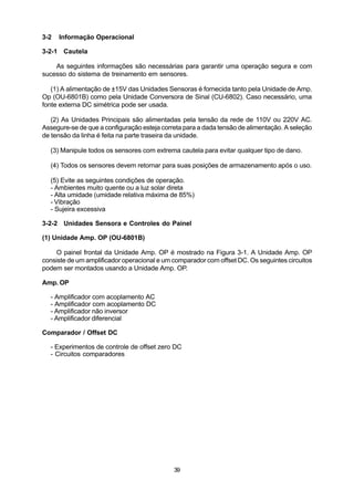 3-2   Informação Operacional

3-2-1 Cautela

    As seguintes informações são necessárias para garantir uma operação segura e com
sucesso do sistema de treinamento em sensores.

   (1) A alimentação de ±15V das Unidades Sensoras é fornecida tanto pela Unidade de Amp.
Op (OU-6801B) como pela Unidade Conversora de Sinal (CU-6802). Caso necessário, uma
fonte externa DC simétrica pode ser usada.

   (2) As Unidades Principais são alimentadas pela tensão da rede de 110V ou 220V AC.
Assegure-se de que a configuração esteja correta para a dada tensão de alimentação. A seleção
de tensão da linha é feita na parte traseira da unidade.

  (3) Manipule todos os sensores com extrema cautela para evitar qualquer tipo de dano.

  (4) Todos os sensores devem retornar para suas posições de armazenamento após o uso.

  (5) Evite as seguintes condições de operação.
  - Ambientes muito quente ou a luz solar direta
  - Alta umidade (umidade relativa máxima de 85%)
  - Vibração
  - Sujeira excessiva

3-2-2 Unidades Sensora e Controles do Painel

(1) Unidade Amp. OP (OU-6801B)

    O painel frontal da Unidade Amp. OP é mostrado na Figura 3-1. A Unidade Amp. OP
consiste de um amplificador operacional e um comparador com offset DC. Os seguintes circuitos
podem ser montados usando a Unidade Amp. OP.

Amp. OP

  - Amplificador com acoplamento AC
  - Amplificador com acoplamento DC
  - Amplificador não inversor
  - Amplificador diferencial

Comparador / Offset DC

  - Experimentos de controle de offset zero DC
  - Circuitos comparadores




                                             39
 