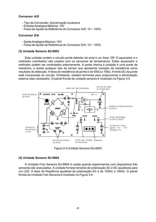 Conversor A/D

  - Tipo de Conversão: Aproximação sucessiva
  - Entrada Analógica Máxima: 10V
  - Faixa de Ajuste da Referência do Conversor A/D: 10 ~ 100%

Conversor D/A

  - Saída Analógica Máxima: 10V
  - Faixa de Ajuste da Referência do Conversor D/A: 10 ~ 100%

(3) Unidade Sensora SU-6803

      Esta unidade contém o circuito ponte detector de sinal e um Amp. OP. O aquecedor e o
resfriador (ventilador) são usados com os sensores de temperatura. Estes aquecedor e
resfriador podem ser controlados externamente. A ponte interna à unidade é uma ponte de
resistores, e aceita qualquer tipo de sensor que apresente variação de resistência como
resultado da detecção. A faixa de resistência da ponte é de 500Ω a 10kΩ. A fonte DC da ponte
está incorporada ao circuito. Entretanto, existem terminais para proporcionar a alimentação
externa caso necessário. O painel frontal da unidade sensora é mostrado na Figura 3-3.




                           Figura 3-3 Unidade Sensora SU-6803


(4) Unidade Sensora SU-6804

     A Unidade Foto Sensora SU-6804 é usada quando experimentos com dispositivos foto
sensores são executados. A unidade fornece tensões de polarização AC e DC ajustáveis para
um LED. A faixa de freqüência ajustável da polarização AC é de 100Hz a 10kHz. O painel
frontal da Unidade Foto Sensora é mostrado no Figura 3-4.




                                            41
 