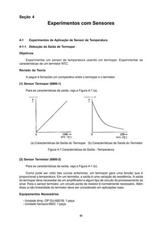 Seção 4
                      Experimentos com Sensores


4-1     Experimentos de Aplicação de Sensor de Temperatura

4-1-1 Detecção da Saída de Termopar

Objetivos

    Experimentar um sensor de temperatura usando um termopar. Experimentar as
características de um termistor NTC.

Revisão da Teoria

      A seguir é fornecido um comparativo entre o termopar e o termistor.

(1) Sensor Termopar (6800-1)

      Para as características de saída, veja a Figura 4-1 (a).




         (a) Características de Saída do Termopar (b) Características de Saída do Termistor

                       Figura 4-1 Características de Saída - Temperatura


(2) Sensor Termistor (6800-2)

      Para as características de saída, veja a Figura 4-1 (b).

     Como pode ser visto das curvas anteriores, um termopar gera uma tensão que é
proporcional a temperatura. Em um termistor, a saída é uma variação de resistência. A saída
do termopar deve necessitar de um amplificador e algum tipo de circuito de processamento do
sinal. Para o sensor termistor, um circuito ponte de resistor é normalmente necessário. Além
disso a não linearidade do termistor deve ser considerado em aplicações reais.

Equipamentos Necessários

  - Unidade Amp. OP OU-6801B: 1 peça
  - Unidade Sensora 6803: 1 peça


                                               46
 