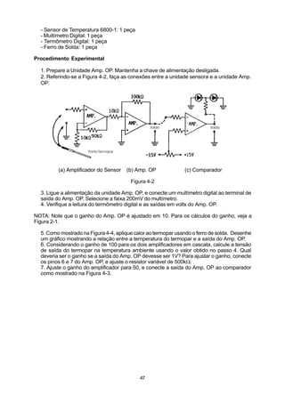 - Sensor de Temperatura 6800-1: 1 peça
  - Multímetro Digital: 1 peça
  - Termômetro Digital: 1 peça
  - Ferro de Solda: 1 peça

Procedimento Experimental

  1. Prepare a Unidade Amp. OP. Mantenha a chave de alimentação desligada.
  2. Referindo-se a Figura 4-2, faça as conexões entre a unidade sensora e a unidade Amp.
  OP.




         (a) Amplificador do Sensor   (b) Amp. OP              (c) Comparador

                                        Figura 4-2

  3. Ligue a alimentação da unidade Amp. OP, e conecte um multímetro digital ao terminal de
  saída do Amp. OP. Selecione a faixa 200mV do multímetro.
  4. Verifique a leitura do termômetro digital e as saídas em volts do Amp. OP.

NOTA: Note que o ganho do Amp. OP é ajustado em 10. Para os cálculos do ganho, veja a
Figura 2-1.

  5. Como mostrado na Figura 4-4, aplique calor ao termopar usando o ferro de solda. Desenhe
  um gráfico mostrando a relação entre a temperatura do termopar e a saída do Amp. OP.
  6. Considerando o ganho de 100 para os dois amplificadores em cascata, calcule a tensão
  de saída do termopar na temperatura ambiente usando o valor obtido no passo 4. Qual
  deveria ser o ganho se a saída do Amp. OP devesse ser 1V? Para ajustar o ganho, conecte
  os pinos 6 e 7 do Amp. OP, e ajuste o resistor variável de 500kW.
  7. Ajuste o ganho do amplificador para 50, e conecte a saída do Amp. OP ao comparador
  como mostrado na Figura 4-3.




                                            47
 