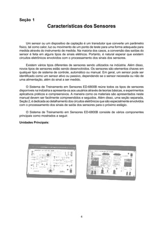 Seção 1
                     Características dos Sensores


      Um sensor ou um dispositivo de captação é um transdutor que converte um parâmetro
físico, tal como calor, luz ou movimento de um ponto de teste para uma forma adequada para
medida através do instrumento de medida. Na maioria dos casos, a conversão das saídas do
sensor é feita em alguns tipos de sinais elétricos. Portanto, é natural esperar que existem
circuitos eletrônicos envolvidos com o processamento dos sinais dos sensores.

     Existem vários tipos diferentes de sensores sendo utilizados na indústria. Além disso,
novos tipos de sensores estão sendo desenvolvidos. Os sensores são elementos chaves em
qualquer tipo de sistema de controle, automático ou manual. Em geral, um sensor pode ser
identificado como um sensor ativo ou passivo, dependendo se o sensor necessita ou não de
uma alimentação, além do sinal a ser medido.

     O Sistema de Treinamento em Sensores ED-6800B reúne todos os tipos de sensores
disponíveis na indústria e apresenta-os aos usuários através de teorias básicas, e experimentos
aplicativos práticos e compreensivos. A maneira como os materiais são apresentados neste
manual devem ser facilmente compreendidos e seguidos. Além disso, uma seção separada,
Seção 2, é dedicada ao detalhamento dos circuitos eletrônicos que são especialmente envolvidos
com o processamento dos sinais de saída dos sensores para o próximo estágio.

     O Sistema de Treinamento em Sensores ED-6800B consiste de vários componentes
principais como mostrados a seguir.

Unidades Principais:




                                              4
 