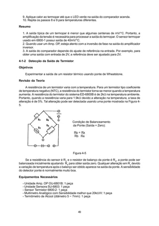 9. Aplique calor ao termopar até que o LED verde na saída do comparador acenda.
  10. Repita os passos 8 e 9 para temperaturas diferentes.

Resumo

  1. A saída típica de um termopar é menor que algumas centenas de mV/°C. Portanto, a
  amplificação da tensão é necessária para processar a saída do termopar. O sensor termopar
  usado em 6800-1 possui saída de 40mV/°C.
  2. Quando usar um Amp. OP, esteja atento com a inversão de fase na saída do amplificador
  inversor.
  3. A saída do comparador depende do ajuste de referência na entrada. Por exemplo, para
  obter uma saída com entrada de 2V, a referência deve ser ajustado para 2V.

4-1-2 Detecção da Saída de Termistor

Objetivos

    Experimentar a saída de um resistor térmico usando ponte de Wheatstone.

Revisão da Teoria

     A resistência de um termistor varia com a temperatura. Para um termistor tipo coeficiente
de temperatura negativo (NTC), a resistência do termistor torna-se menor quando a temperatura
aumenta. A resistência do termistor do sistema ED-6800B é de 2kW na temperatura ambiente.
Portanto, quando a resistência varia para 1.9kW devido a alteração na temperatura, a taxa de
alteração é de 5%. Tal alteração pode ser detectada usando uma ponte mostrada na Figura 4-
5.




                                         Condição de Balanceamento
                                         da Ponte (Saída = Zero):

                                          Rs = Rx
                                          Rb Ra




                                         Figura 4-5

     Se a resistência do sensor é RX e o resistor de balanço da ponte é RS, a ponte pode ser
balanceada inicialmente ajustando Rs para obter saída zero. Qualquer alteração em Rx devido
a variação de temperatura após o balanço ser obtido aparece na saída da ponte. A sensibilidade
do detector ponte é normalmente muito boa.

Equipamentos Necessários

  - Unidade Amp. OP OU-6801B: 1 peça
  - Unidade Sensora SU-6803: 1 peça
  - Sensor Termistor 6800-2: 1 peça
  - Multímetro Analógico com Sensibilidade melhor que 20kW/V: 1 peça
  - Termômetro de Álcool (diâmetro 5 ~ 7mm): 1 peça




                                             49
 
