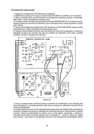 Procedimento Experimental

  1. Prepare a Unidade Amp. OP. Mantenha-a desligada.
  2. Referindo-se a Figura 4-6, faça a conexão entre OU-6801B, SU-6803 e um multímetro.
  3. Meça a resistência do sensor termistor na temperatura ambiente usando o multímetro.
  Além disso, meça a temperatura ambiente real.
  4. Conecte o sensor termistor aos terminais de entrada SENSOR INPUT da unidade sensora.
  Ajuste de faixa de corrente do multímetro, que é colocado entre a saída da ponte e o terra,
  para 100mA.
  5. Ligue a alimentação da Unidade Amp. OP. Ajustando o controle BALANCE, ajuste a ponte
  para balancear e obter indicação de corrente igual a zero.
  6. Segure a extremidade do sensor com dois dedos por cerca de 30 segundos, e observe a
  alteração na leitura de corrente. No caso do ponteiro do multímetro mova para o sentido
  contrário, inverta a conexão do multímetro.




                                         Figura 4-6

  7. Faça a conexão entre a saída da ponte e a entrada do amplificador como indicado pela
  linha tracejada #1 na unidade sensora. Além disso, conecte um voltímetro (na faixa 3V) na
  saída do amplificador.
  8. A extremidade do sensor que foi aquecido pelos dedos deve ser resfriado até a temperatura
  ambiente. Assegure-se de que a indicação do multímetro seja zero. Caso contrário, reajuste
  a ponte. Toque na extremidade do sensor com os dois dedos novamente, e observe a
  indicação de corrente. Compare a leitura com a indicação no passo 6. Deve ser notado
  que o passo 7, que utiliza um amplificador, fornece uma resolução de sensibilidade melhor.



                                             50
 