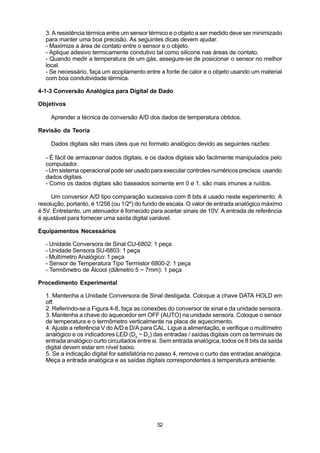 3. A resistência térmica entre um sensor térmico e o objeto a ser medido deve ser minimizado
  para manter uma boa precisão. As seguintes dicas devem ajudar.
  - Maximize a área de contato entre o sensor e o objeto.
  - Aplique adesivo termicamente condutivo tal como silicone nas áreas de contato.
  - Quando medir a temperatura de um gás, assegure-se de posicionar o sensor no melhor
  local.
  - Se necessário, faça um acoplamento entre a fonte de calor e o objeto usando um material
  com boa condutividade térmica.

4-1-3 Conversão Analógica para Digital de Dado

Objetivos

    Aprender a técnica de conversão A/D dos dados de temperatura obtidos.

Revisão da Teoria

    Dados digitais são mais úteis que no formato analógico devido as seguintes razões:

  - É fácil de armazenar dados digitais, e os dados digitais são facilmente manipulados pelo
  computador.
  - Um sistema operacional pode ser usado para executar controles numéricos precisos usando
  dados digitais.
  - Como os dados digitais são baseados somente em 0 e 1, são mais imunes a ruídos.

     Um conversor A/D tipo comparação sucessiva com 8 bits é usado neste experimento. A
resolução, portanto, é 1/256 (ou 1/28) do fundo de escala. O valor de entrada analógico máximo
é 5V. Entretanto, um atenuador é fornecido para aceitar sinais de 10V. A entrada de referência
é ajustável para fornecer uma saída digital variável.

Equipamentos Necessários

  - Unidade Conversora de Sinal CU-6802: 1 peça
  - Unidade Sensora SU-6803: 1 peça
  - Multímetro Analógico: 1 peça
  - Sensor de Temperatura Tipo Termistor 6800-2: 1 peça
  - Termômetro de Álcool (diâmetro 5 ~ 7mm): 1 peça

Procedimento Experimental

  1. Mantenha a Unidade Conversora de Sinal desligada. Coloque a chave DATA HOLD em
  off.
  2. Referindo-se a Figura 4-8, faça as conexões do conversor de sinal e da unidade sensora.
  3. Mantenha a chave do aquecedor em OFF (AUTO) na unidade sensora. Coloque o sensor
  de temperatura e o termômetro verticalmente na placa de aquecimento.
  4. Ajuste a referência V do A/D e D/A para CAL. Ligue a alimentação, e verifique o multímetro
  analógico e os indicadores LED (D0 ~ D7) das entradas / saídas digitais com os terminais de
  entrada analógico curto circuitados entre si. Sem entrada analógica, todos os 8 bits da saída
  digital devem estar em nível baixo.
  5. Se a indicação digital for satisfatória no passo 4, remova o curto das entradas analógica.
  Meça a entrada analógica e as saídas digitais correspondentes à temperatura ambiente.




                                             52
 