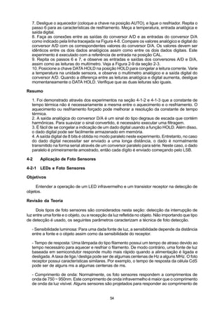 7. Desligue o aquecedor (coloque a chave na posição AUTO), e ligue o resfriador. Repita o
   passo 6 para as características de resfriamento. Meça a temperatura, entrada analógica e
   saída digital.
   8. Faça as conexões entre as saídas do conversor A/D e as entradas do conversor D/A
   como indicado pela linha tracejada na Figura 4-8. Compare os valores analógico e digital do
   conversor A/D com os correspondentes valores do conversor D/A. Os valores devem ser
   idênticos entre os dois dados analógicos assim como entre os dois dados digitais. Este
   experimento é executado com a referência de entrada na posição CAL.
   9. Repita os passos 6 e 7, e observe as entradas e saídas dos conversores A/D e D/A,
   assim como as leituras do multímetro. Veja a Figura 2-9 da seção 2-3.
   10. Posicione a chave DATA HOLD na posição HOLD para congelar a leitura corrente. Varie
   a temperatura na unidade sensora, e observe o multímetro analógico e a saída digital do
   conversor A/D. Quando a diferença entre as leituras analógica e digital aumenta, desligue
   momentaneamente o DATA HOLD. Verifique que as duas leituras são iguais.

Resumo

   1. Foi demonstrado através dos experimentos na seção 4-1-2 e 4-1-3 que a constante de
   tempo térmica não é necessariamente a mesma entre o aquecimento e o resfriamento. O
   aquecimento ou resfriamento forçado pode melhorar a resolução da constante de tempo
   térmica.
   2. A saída analógica do conversor D/A é um sinal do tipo degraus de escada que contém
   harmônicas. Para suavizar o sinal convertido, é necessário executar uma filtragem.
   3. É fácil de se congelar a indicação de um dado digital usando a função HOLD. Além disso,
   o dado digital pode ser facilmente armazenado em memória.
   4. A saída digital de 8 bits é obtida no modo paralelo neste experimento. Entretanto, no caso
   do dado digital necessitar ser enviado a uma longa distância, o dado é normalmente
   transmitido na forma serial através de um conversor paralelo para série. Neste caso, o dado
   paralelo é primeiramente amostrado, então cada dígito é enviado começando pelo LSB.

4-2    Aplicação de Foto Sensores

4-2-1 LEDs e Foto Sensores

Objetivos

     Entender a operação de um LED infravermelho e um transistor receptor na detecção de
objetos.

Revisão da Teoria

     Dois tipos de foto sensores são considerados nesta seção: detecção da interrupção de
luz entre uma fonte e o objeto, ou a recepção da luz refletida no objeto. Não importando que tipo
de detecção é usado, os seguintes parâmetros caracterizam a técnica de foto detecção.

   - Sensibilidade luminosa: Para uma dada fonte de luz, a sensibilidade depende da distância
   entre a fonte e o objeto assim como da sensibilidade do receptor.

   - Tempo de resposta: Uma lâmpada do tipo filamento possui um tempo de atraso devido ao
   tempo necessário para aquecer e resfriar o filamento. De modo contrário, uma fonte de luz
   baseada em semicondutor responde muito mais rápido quando a alimentação é ligada e
   desligada. A taxa de liga / desliga pode ser de algumas centenas de Hz a alguns MHz. O foto
   receptor possui características similares. Por exemplo, o tempo de resposta da célula CdS
   pode ser de alguns ms a algumas centenas de ms.

   - Comprimento de onda: Normalmente, os foto sensores respondem a comprimentos de
   onda de 750 ~ 950nm. Este comprimento de onda infravermelho é maior que o comprimento
   de onda da luz visível. Alguns sensores são projetados para responder ao comprimento de


                                               54
 