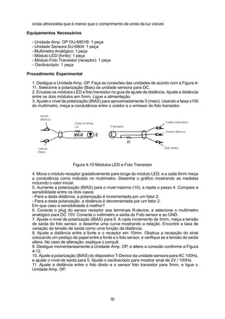 onda ultravioleta que é menor que o comprimento de onda da luz visível.

Equipamentos Necessários

  - Unidade Amp. OP OU-6801B: 1 peça
  - Unidade Sensora SU-6804: 1 peça
  - Multímetro Analógico: 1 peça
  - Módulo LED (fonte): 1 peça
  - Módulo Foto Transistor (receptor): 1 peça
  - Osciloscópio: 1 peça

Procedimento Experimental

  1. Desligue a Unidade Amp. OP. Faça as conexões das unidades de acordo com a Figura 4-
  11. Selecione a polarização (Bias) da unidade sensora para DC.
  2. Encaixe os módulos LED e foto transistor no guia de ajuste de distância. Ajuste a distância
  entre os dois módulos em 5mm. Ligue a alimentação.
  3. Ajuste o nível de polarização (BIAS) para aproximadamente 5 (meio). Usando a faixa x100
  do multímetro, meça a condutância entre o coletor e o emissor do foto transistor.




                         Figura 4-10 Módulos LED e Foto Transistor

  4. Mova o módulo receptor gradativamente para longe do módulo LED, e a cada 5mm meça
  a condutância como indicado no multímetro. Desenhe o gráfico mostrando as medidas
  incluindo o valor inicial.
  5. Aumente a polarização (BIAS) para o nível máximo (10), e repita o passo 4. Compare a
  sensibilidade entre os dois casos:
  - Para a dada distância, a polarização é incrementada por um fator 2.
  - Para a dada polarização, a distância é decrementada por um fator 2.
  Em que caso a sensibilidade é melhor?
  6. Conecte o plug do sensor receptor aos terminais R-device, e selecione o multímetro
  analógico para DC 15V. Conecte o voltímetro a saída do Foto sensor e ao GND.
  7. Ajuste o nível de polarização (BIAS) para 5. A cada incremento de 5mm, meça a tensão
  de saída do foto sensor, e desenhe uma curva mostrando a relação. Encontre a taxa de
  variação da tensão de saída como uma função da distância.
  8. Ajuste a distância entre a fonte e o receptor em 10mm. Obstrua a recepção do sinal
  colocando um pedaço de papel entre a fonte e o foto sensor, e verifique se a tensão de saída
  altera. No caso de alteração, explique o porquê.
  9. Desligue momentaneamente a Unidade Amp. OP, e altere a conexão conforme a Figura
  4-12.
  10. Ajuste a polarização (BIAS) do dispositivo T-Device da unidade sensora para AC 100Hz,
  e ajuste o nível de saída para 5. Ajuste o osciloscópio para mostrar sinal de 2V / 100Hz.
  11. Ajuste a distância entre o foto diodo e o sensor foto transistor para 5mm, e ligue o
  Unidade Amp. OP.




                                              55
 