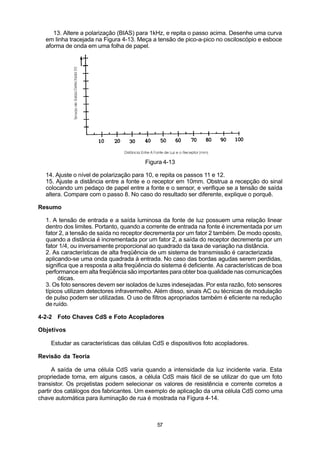 13. Altere a polarização (BIAS) para 1kHz, e repita o passo acima. Desenhe uma curva
  em linha tracejada na Figura 4-13. Meça a tensão de pico-a-pico no osciloscópio e esboce
  aforma de onda em uma folha de papel.




                                         Figura 4-13

  14. Ajuste o nível de polarização para 10, e repita os passos 11 e 12.
  15. Ajuste a distância entre a fonte e o receptor em 10mm. Obstrua a recepção do sinal
  colocando um pedaço de papel entre a fonte e o sensor, e verifique se a tensão de saída
  altera. Compare com o passo 8. No caso do resultado ser diferente, explique o porquê.

Resumo

  1. A tensão de entrada e a saída luminosa da fonte de luz possuem uma relação linear
  dentro dos limites. Portanto, quando a corrente de entrada na fonte é incrementada por um
  fator 2, a tensão de saída no receptor decrementa por um fator 2 também. De modo oposto,
  quando a distância é incrementada por um fator 2, a saída do receptor decrementa por um
  fator 1/4, ou inversamente proporcional ao quadrado da taxa de variação na distância.
  2. As características de alta freqüência de um sistema de transmissão é caracterizada
  aplicando-se uma onda quadrada à entrada. No caso das bordas agudas serem perdidas,
  significa que a resposta a alta freqüência do sistema é deficiente. As características de boa
  performance em alta freqüência são importantes para obter boa qualidade nas comunicações
       óticas.
  3. Os foto sensores devem ser isolados de luzes indesejadas. Por esta razão, foto sensores
  típicos utilizam detectores infravermelho. Além disso, sinais AC ou técnicas de modulação
  de pulso podem ser utilizadas. O uso de filtros apropriados também é eficiente na redução
  de ruído.

4-2-2 Foto Chaves CdS e Foto Acopladores

Objetivos

    Estudar as características das células CdS e dispositivos foto acopladores.

Revisão da Teoria

      A saída de uma célula CdS varia quando a intensidade da luz incidente varia. Esta
propriedade torna, em alguns casos, a célula CdS mais fácil de se utilizar do que um foto
transistor. Os projetistas podem selecionar os valores de resistência e corrente corretos a
partir dos catálogos dos fabricantes. Um exemplo de aplicação da uma célula CdS como uma
chave automática para iluminação de rua é mostrada na Figura 4-14.



                                             57
 