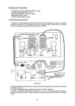 Equipamentos Necessários

  - Unidade Conversora de Sinal CU-6802: 1 peça
  - Unidade Sensora SU-6804: 1 peça
  - Osciloscópio 20MHz, 2 canais: 1 peça
  - Multímetro Digital: 1 peça
  - Freqüencímetro 5MHz: 1 peça

Procedimento Experimental

  1. Mantenha a alimentação da Unidade Conversora de Sinal desligada, e faça as conexões
  conforme a Figura 4-21. Assegure-se de que a conexão entre o motor DC e o encoder
  rotativo esteja segura girando manualmente com cuidado.




                                        Figura 4-21

  2. Ajuste o V-Reference do conversor de sinal A/D para a posição CAL, e ajuste a velocidade
  do motor DC para 0.
  3. Ajuste o osciloscópio para medida de pulso de 5V, 10Hz ~ 5000Hz.
  4. Ajuste o multímetro digital para a faixa DC 0 ~ 12V, e conecte ao pontos de teste de
  tensão da entrada do motor. Também ajuste o freqüencímetro para medir ambas as saídas
  A e B.


                                            62
 
