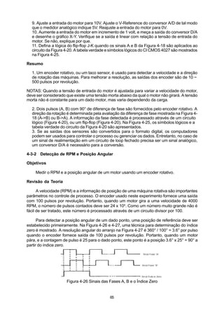 9. Ajuste a entrada do motor para 10V. Ajuste o V-Reference do conversor A/D de tal modo
  que o medidor analógico indique 5V. Reajuste a entrada do motor para 0V.
  10. Aumente a entrada do motor em incremento de 1 volt, e meça a saída do conversor D/A
  e desenhe o gráfico X-Y. Verifique se a saída é linear com relação a tensão de entrada do
  motor. Se não, explique por que.
  11. Defina a lógica do flip-flop J-K quando os sinais A e B da Figura 4-18 são aplicados ao
  circuito da Figura 4-20. A tabela verdade e símbolos lógicos do CI CMOS 4027 são mostrados
  na Figura 4-25.  

Resumo

  1. Um encoder rotativo, ou um taco sensor, é usado para detectar a velocidade e a direção
  de rotação das máquinas. Para melhorar a resolução, as saídas dos encoder são de 10 ~
  500 pulsos por revolução.

NOTAS: Quando a tensão de entrada do motor é ajustada para variar a velocidade do motor,
deve ser considerado que existe uma tensão morta abaixo da qual o motor não girará. A tensão
morta não é constante para um dado motor, mas varia dependendo da carga.

  2. Dois pulsos (A, B) com 90° de diferença de fase são fornecidos pelo encoder rotativo. A
  direção da rotação é determinada pela avaliação da diferença de fase mostrada na Figura 4-
  18 (A->B) ou B->A). A informação da fase detectada é processado através de um circuito
  lógico (Figura 4-20), ou um flip-flop (Figura 4-20). Na Figura 4-25, os símbolos lógicos e a
  tabela verdade do circuito da Figura 4-20 são apresentados.
  3. Se as saídas dos sensores são convertidos para o formato digital, os computadores
  podem ser usados para controlar o processo ou gerenciar os dados. Entretanto, no caso de
  um sinal de realimentação em um circuito de loop fechado precisa ser um sinal analógico,
  um conversor D/A é necessário para a conversão.

4-3-2 Detecção de RPM e Posição Angular

Objetivos

    Medir o RPM e a posição angular de um motor usando um encoder rotativo.

Revisão da Teoria

      A velocidade (RPM) e a informação de posição de uma máquina rotativa são importantes
parâmetros no controle de processo. O encoder usado neste experimento fornece uma saída
com 100 pulsos por revolução. Portanto, quando um motor gira a uma velocidade de 4000
RPM, o número de pulsos contados deve ser 24 x 106. Como um número muito grande não é
fácil de ser tratado, este número é processado através de um circuito divisor por 100.

      Para detectar a posição angular de um dado ponto, uma posição de referência deve ser
estabelecido primeiramente. Na Figura 4-26 e 4-27, uma técnica para determinação do índice
zero é mostrado. A resolução angular do arranjo na Figura 4-27 é 360° / 100° = 3.6° por pulso
quando o encoder fornece saída de 100 pulsos por revolução. Portanto, quando um motor
pára, e a contagem de pulso é 25 para o dado ponto, este ponto é a posição 3.6° x 25° = 90° a
partir do índice zero.




                     Figura 4-26 Sinais das Fases A, B e o Índice Zero


                                             65
 