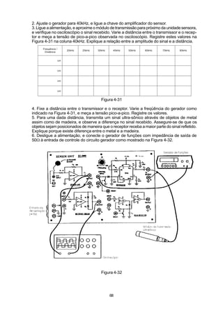 2. Ajuste o gerador para 40kHz, e ligue a chave do amplificador do sensor.
3. Ligue a alimentação, e aproxime o módulo de transmissão para próximo da unidade sensora,
e verifique no osciloscópio o sinal recebido. Varie a distância entre o transmissor e o recep-
tor e meça a tensão de pico-a-pico observada no osciloscópio. Registre estes valores na
Figura 4-31 na coluna 40kHz. Explique a relação entre a amplitude do sinal e a distância.
      Frequência /
                          20kHz   25kHz   30kHz    40kHz   50kHz   60kHz   70kHz    80kHz
       Distância


                     cm



                     cm



                     cm



                     cm


                                            Figura 4-31

4. Fixe a distância entre o transmissor e o receptor. Varie a freqüência do gerador como
indicado na Figura 4-31, e meça a tensão pico-a-pico. Registre os valores.
5. Para uma dada distância, transmita um sinal ultra-sônico através de objetos de metal
assim como de madeira, e observe a diferença no sinal recebido. Assegure-se de que os
objetos sejam posicionados de maneira que o receptor receba a maior parte do sinal refletido.
Explique porque existe diferença entre o metal e a madeira.
6. Desligue a alimentação, e conecte o gerador de funções com impedância de saída de
50W à entrada de controle do circuito gerador como mostrado na Figura 4-32.




                                            Figura 4-32




                                                  68
 