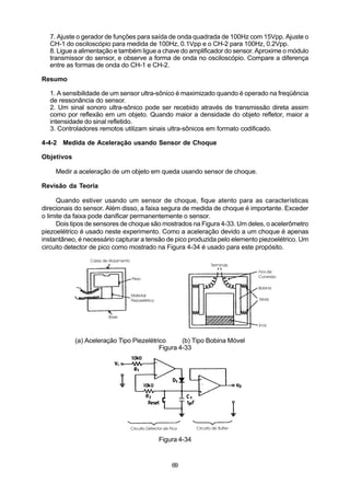 7. Ajuste o gerador de funções para saída de onda quadrada de 100Hz com 15Vpp. Ajuste o
  CH-1 do osciloscópio para medida de 100Hz, 0.1Vpp e o CH-2 para 100Hz, 0.2Vpp.
  8. Ligue a alimentação e também ligue a chave do amplificador do sensor. Aproxime o módulo
  transmissor do sensor, e observe a forma de onda no osciloscópio. Compare a diferença
  entre as formas de onda do CH-1 e CH-2.

Resumo

  1. A sensibilidade de um sensor ultra-sônico é maximizado quando é operado na freqüência
  de ressonância do sensor.
  2. Um sinal sonoro ultra-sônico pode ser recebido através de transmissão direta assim
  como por reflexão em um objeto. Quando maior a densidade do objeto refletor, maior a
  intensidade do sinal refletido.
  3. Controladores remotos utilizam sinais ultra-sônicos em formato codificado.

4-4-2 Medida de Aceleração usando Sensor de Choque

Objetivos

    Medir a aceleração de um objeto em queda usando sensor de choque.

Revisão da Teoria

     Quando estiver usando um sensor de choque, fique atento para as características
direcionais do sensor. Além disso, a faixa segura de medida de choque é importante. Exceder
o limite da faixa pode danificar permanentemente o sensor.
     Dois tipos de sensores de choque são mostrados na Figura 4-33. Um deles, o acelerômetro
piezoelétrico é usado neste experimento. Como a aceleração devido a um choque é apenas
instantâneo, é necessário capturar a tensão de pico produzida pelo elemento piezoelétrico. Um
circuito detector de pico como mostrado na Figura 4-34 é usado para este propósito.




            (a) Aceleração Tipo Piezelétrico      (b) Tipo Bobina Móvel
                                          Figura 4-33




                                         Figura 4-34


                                             69
 