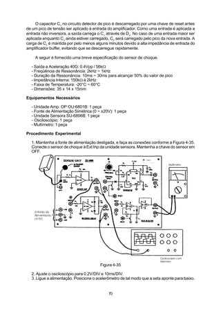 O capacitor C1 no circuito detector de pico é descarregado por uma chave de reset antes
de um pico de tensão ser aplicado à entrada do amplificador. Como uma entrada é aplicada a
entrada não inversora, a saída carrega o C1 através de D1. No caso de uma entrada maior ser
aplicada enquanto C1 ainda estiver carregado, C1 será carregado pelo pico da nova entrada. A
carga de C1 é mantida por pelo menos alguns minutos devido a alta impedância de entrada do
amplificador buffer, evitando que se descarregue rapidamente.

    A seguir é fornecido uma breve especificação do sensor de choque.

  - Saída a Aceleração 40G: 0.4Vpp / 56kW
  - Freqüência de Ressonância: 2kHz ~ 1kHz
  - Duração da Ressonância: 10ms ~ 30ms para alcançar 50% do valor de pico
  - Impedância Interna: 150kW à 2kHz
  - Faixa de Temperatura: -20°C ~ 60°C
  - Dimensões: 35 x 14 x 15mm

Equipamentos Necessários

  - Unidade Amp. OP OU-6801B: 1 peça
  - Fonte de Alimentação Simétrica (0 ~ ±20V): 1 peça
  - Unidade Sensora SU-6806B: 1 peça
  - Osciloscópio: 1 peça
  - Multímetro: 1 peça

Procedimento Experimental

  1. Mantenha a fonte de alimentação desligada, e faça as conexões conforme a Figura 4-35.
  Conecte o sensor de choque à Ext Inp da unidade sensora. Mantenha a chave do sensor em
  OFF.




                                        Figura 4-35

  2. Ajuste o osciloscópio para 0.2V/DIV e 10ms/DIV.
  3. Ligue a alimentação. Posicione o acelerômetro de tal modo que a seta aponte para baixo.


                                            70
 