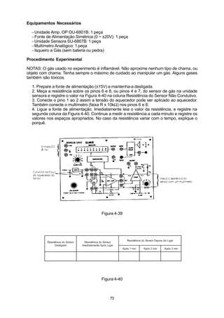 Equipamentos Necessários

  - Unidade Amp. OP OU-6801B: 1 peça
  - Fonte de Alimentação Simétrica (0 ~ ±20V): 1 peça
  - Unidade Sensora SU-6807B: 1 peça
  - Multímetro Analógico: 1 peça
  - Isqueiro a Gás (sem bateria ou pedra)

Procedimento Experimental

NOTAS: O gás usado no experimento é inflamável. Não aproxime nenhum tipo de chama, ou
objeto com chama. Tenha sempre o máximo de cuidado ao manipular um gás. Alguns gases
também são tóxicos.

  1. Prepare a fonte de alimentação (±15V) e mantenha-a desligada.
  2. Meça a resistência sobre os pinos 6 e 8, ou pinos 4 e 7, do sensor de gás na unidade
  sensora e registre o valor na Figura 4-40 na coluna Resistência do Sensor Não Condutivo.
  3. Conecte o pino 1 ao 2 assim a tensão do aquecedor pode ser aplicado ao aquecedor.
  Também conecte o multímetro (faixa R x 10kΩ) nos pinos 6 e 8.
  4. Ligue a fonte de alimentação. Imediatamente leia o valor da resistência, e registre na
  segunda coluna da Figura 4-40. Continue a medir a resistência a cada minuto e registre os
  valores nos espaços apropriados. No caso da resistência variar com o tempo, explique o
  porquê.




                                                 Figura 4-39




                                                                  Resistência do Sensor Depois de Ligar
          Resistência do Sensor     Resistência do Sensor
                Desligado         Imediatamente Após Ligar
                                                               Após 1 min      Após 2 min       Após 3 min




                                                 Figura 4-40



                                                       73
 