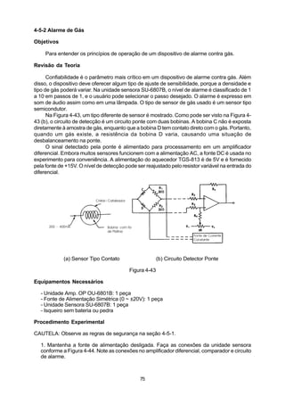 4-5-2 Alarme de Gás

Objetivos

     Para entender os princípios de operação de um dispositivo de alarme contra gás.

Revisão da Teoria

      Confiabilidade é o parâmetro mais crítico em um dispositivo de alarme contra gás. Além
disso, o dispositivo deve oferecer algum tipo de ajuste de sensibilidade, porque a densidade e
tipo de gás poderá variar. Na unidade sensora SU-6807B, o nível de alarme é classificado de 1
a 10 em passos de 1, e o usuário pode selecionar o passo desejado. O alarme é expresso em
som de áudio assim como em uma lâmpada. O tipo de sensor de gás usado é um sensor tipo
semicondutor.
      Na Figura 4-43, um tipo diferente de sensor é mostrado. Como pode ser visto na Figura 4-
43 (b), o circuito de detecção é um circuito ponte com duas bobinas. A bobina C não é exposta
diretamente à amostra de gás, enquanto que a bobina D tem contato direto com o gás. Portanto,
quando um gás existe, a resistência da bobina D varia, causando uma situação de
desbalanceamento na ponte.
      O sinal detectado pela ponte é alimentado para processamento em um amplificador
diferencial. Embora muitos sensores funcionem com a alimentação AC, a fonte DC é usada no
experimento para conveniência. A alimentação do aquecedor TGS-813 é de 5V e é fornecido
pela fonte de +15V. O nível de detecção pode ser reajustado pelo resistor variável na entrada do
diferencial.




             (a) Sensor Tipo Contato                    (b) Circuito Detector Ponte

                                          Figura 4-43

Equipamentos Necessários

  - Unidade Amp. OP OU-6801B: 1 peça
  - Fonte de Alimentação Simétrica (0 ~ ±20V): 1 peça
  - Unidade Sensora SU-6807B: 1 peça
  - Isqueiro sem bateria ou pedra

Procedimento Experimental

CAUTELA: Observe as regras de segurança na seção 4-5-1.

  1. Mantenha a fonte de alimentação desligada. Faça as conexões da unidade sensora
  conforme a Figura 4-44. Note as conexões no amplificador diferencial, comparador e circuito
  de alarme.



                                              75
 