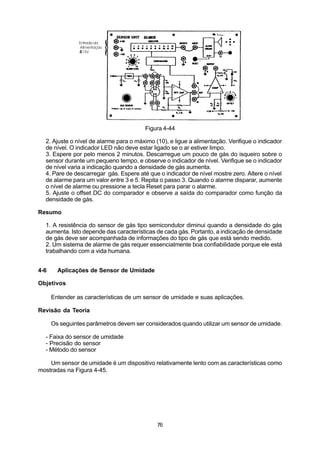 Figura 4-44

  2. Ajuste o nível de alarme para o máximo (10), e ligue a alimentação. Verifique o indicador
  de nível. O indicador LED não deve estar ligado se o ar estiver limpo.
  3. Espere por pelo menos 2 minutos. Descarregue um pouco de gás do isqueiro sobre o
  sensor durante um pequeno tempo, e observe o indicador de nível. Verifique se o indicador
  de nível varia a indicação quando a densidade de gás aumenta.
  4. Pare de descarregar gás. Espere até que o indicador de nível mostre zero. Altere o nível
  de alarme para um valor entre 3 e 5. Repita o passo 3. Quando o alarme disparar, aumente
  o nível de alarme ou pressione a tecla Reset para parar o alarme.
  5. Ajuste o offset DC do comparador e observe a saída do comparador como função da
  densidade de gás.

Resumo

  1. A resistência do sensor de gás tipo semicondutor diminui quando a densidade do gás
  aumenta. Isto depende das características de cada gás. Portanto, a indicação de densidade
  de gás deve ser acompanhada de informações do tipo de gás que está sendo medido.
  2. Um sistema de alarme de gás requer essencialmente boa confiabilidade porque ele está
  trabalhando com a vida humana.


4-6     Aplicações de Sensor de Umidade

Objetivos

      Entender as características de um sensor de umidade e suas aplicações.

Revisão da Teoria

      Os seguintes parâmetros devem ser considerados quando utilizar um sensor de umidade.

  - Faixa do sensor de umidade
  - Precisão do sensor
  - Método do sensor

    Um sensor de umidade é um dispositivo relativamente lento com as características como
mostradas na Figura 4-45.




                                             76
 