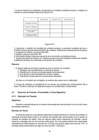 3. Faça as leituras do multímetro, temperatura e umidade (unidade sensora), e registre os
  valores na coluna Estado Natural da Figura 4-47.


                                          Estado Natural        Umidade de 50%   Umidade de 80%


                 Temperatura Ambiente


                indicação do Multímetro

                 indicação de Umidade
                      do SU-6808

                Indicação de Umidade
                em um Medidor Padrão




                                                  Figura 4-47

  4. Aproxime o medidor de umidade da unidade sensora, e pulverize umidade até que o
  medidor indique aproximadamente 50% de umidade. Obtenha as mesmas leituras do passo
  3, e registre os valores na coluna 50% RH.
  5. Repita o passo 4 para 80% RH.
  6. Dos dados obtidos, discuta a causa do erro envolvido na unidade sensora.
  7. A partir dos dados da Figura 4-47, explique porque a taxa de variação na leitura do medidor
  é diferente da leitura do multímetro e do sensor de umidade.

Resumo

  1. A seguir estão as principais causas de erro no sensor de umidade.
       a. Variação nas características no elemento sensor
       b. Tolerância do circuito de compensação de temperatura
       c. Erro devido a não linearidade do circuito medidor
       d. Tolerância incorporada dos componentes utilizados

      Os itens a e d podem ser corrigidos na maioria das vezes com a calibração.

  2. A taxa de variação na resistência de um sensor de umidade tipo semicondutor não é
  linear. Portanto, este tipo de dispositivo requer um amplificador compensador.


4-7     Sensores de Pressão, Proximidade e Força Magnética

4-7-1 Detecção de Pressão

Objetivos

     Estudar a características de um sensor de pressão tipo semicondutor e um circuito chave
de pressão eletrônico.

Revisão da Teoria

     A célula de carga em uma balança eletrônica é essencialmente um sensor de pressão. O
interesse principal nesta seção é um sensor de pressão tipo semicondutor que é usado na
medida de pressão de gases. Para ter alguma idéia sobre magnitude de pressão, vamos
observar a pressão que um ser humano pode gerar. Se uma pessoa adulta com capacidade
respiratória de 4000 assopre ar através em um tubo que possui seção com área de 1cm2, a
pressão desenvolvida deve ser algo em torno de 200 ~ 250 g/cm2.


                                                           78
 