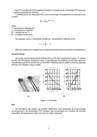 - Tipo PTC (Coeficiente de Temperatura Positivo): A resistência de um termistor PTC aumenta
   quando a temperatura aumenta.
      A resistência de um dispositivo NTC como uma função da temperatura é expressa como
a seguir:
                                                     1   1
                                     R = R 0 e B( T − T 0 )
Onde:
T = temperatura absoluta (K)
T0 = temperatura inicial (K)
R0 = resistência em T0
B = constante do termistor

      Da equação acima, o coeficiente resistência - temperatura é definido como:

                                    a = R . dR = − T2
                                        1
                                            dT
                                                   B



      Deve ser notado que a resistência é inversamente proporcional ao quadrado da temperatura.

Características

     As curvas características dos termistores NTC e PTC são mostradas na Figura 1-2. Devido
ao fato dos termistores dissiparem calor, a especificação de potência do termistor deve ser
considerada quando da escolha de um termistor. Potências típicas estão na faixa de algumas
dezenas de miliwatts a alguns watts.




                    (a)                                           (b)

                                     Figura 1-2 Termistor

Uso

     Os termistores são usados em circuitos eletrônicos como elementos de compensação
de temperatura. Os termistores PTC também são encontrados em circuitos de controle
automático de temperatura como uma fonte de calor controlada.




                                                 7
 