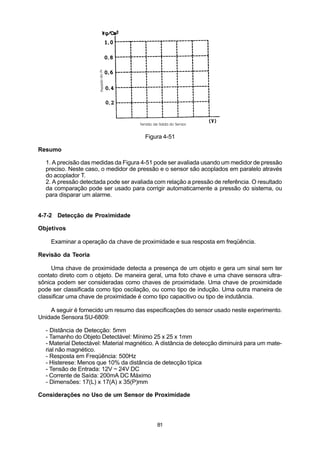 Figura 4-51

Resumo

  1. A precisão das medidas da Figura 4-51 pode ser avaliada usando um medidor de pressão
  preciso. Neste caso, o medidor de pressão e o sensor são acoplados em paralelo através
  do acoplador T.
  2. A pressão detectada pode ser avaliada com relação a pressão de referência. O resultado
  da comparação pode ser usado para corrigir automaticamente a pressão do sistema, ou
  para disparar um alarme.


4-7-2 Detecção de Proximidade

Objetivos

    Examinar a operação da chave de proximidade e sua resposta em freqüência.

Revisão da Teoria

     Uma chave de proximidade detecta a presença de um objeto e gera um sinal sem ter
contato direto com o objeto. De maneira geral, uma foto chave e uma chave sensora ultra-
sônica podem ser consideradas como chaves de proximidade. Uma chave de proximidade
pode ser classificada como tipo oscilação, ou como tipo de indução. Uma outra maneira de
classificar uma chave de proximidade é como tipo capacitivo ou tipo de indutância.

    A seguir é fornecido um resumo das especificações do sensor usado neste experimento.
Unidade Sensora SU-6809:

  - Distância de Detecção: 5mm
  - Tamanho do Objeto Detectável: Mínimo 25 x 25 x 1mm
  - Material Detectável: Material magnético. A distância de detecção diminuirá para um mate-
  rial não magnético.
  - Resposta em Freqüência: 500Hz
  - Histerese: Menos que 10% da distância de detecção típica
  - Tensão de Entrada: 12V ~ 24V DC
  - Corrente de Saída: 200mA DC Máximo
  - Dimensões: 17(L) x 17(A) x 35(P)mm

Considerações no Uso de um Sensor de Proximidade




                                            81
 