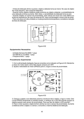 - A faixa de detecção diminui quando o objeto a detectar torna-se menor. No caso do objeto
  ser muito pequeno, não é possível detectá-lo.
  - Quando outros objetos metálicos estão próximos ao objeto a detectar, a probabilidade de
  uma detecção errônea aumenta. Além disso, a sensibilidade da detecção torna-se pior.
  - Quando instalar um sensor de proximidade, evite colocar em local com ruído elétrico ou
  sinais de interferência. No caso da saída ser DC, faça uma blindagem contra ruído da saída.
  - Para uma área com alta umidade ou mudança severa de temperatura, considere a redução
  da faixa de detecção.




                                        Figura 4-52

Equipamentos Necessários

  - Unidade Sensora SU-6809: 1 peça
  - OU-6801B ou CU-6802: 1 peça
  - Freqüencímetro: 1 peça

Procedimento Experimental

  1. Com a alimentação desligada, faça as conexões como indicado na Figura 4-53. Mantenha
  a chave do motor assim como três chaves sensora em OFF.
  2. Ajuste a velocidade do motor (SPEED) para 0, e ligue a chave de proximidade.




                                        Figura 4-53

  3. Coloque o objeto a ser detectado próximo a borda do disco rotativo, e ligue o motor. Gire
  o knob SPEED lentamente no sentido horário, e verifique se o LED Det acende quando os
  objetos passam pelo sensor de proximidade. Para que tipo de objeto o LED acende?
  4. Pare o motor quando o objeto de ferro alinhar-se com o sensor de proximidade. Aumente
  a distância entre o objeto e o sensor, e encontre a máxima distância de detecção.


                                             82
 