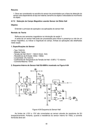 Resumo

  1. Deve ser considerado na escolha do sensor de proximidade que a faixa de detecção do
  sensor varia dependendo do tipo de material, tamanho do objeto e velocidade do movimento
  do objeto.

4-7-3 Detecção de Campo Magnético usando Sensor de Efeito Hall

Objetos

    Entender o princípio de operação e as aplicações do sensor Hall.

Revisão da Teoria

     Refira-se aos sensores magnéticos na introdução da seção 1.
     A saída de um sensor Hall pode ser processada para indicar a presença ou não de um
campo magnético, ou indicar a magnitude do campo. Ambas as aplicações são detalhadas
nesta seção.

1. Especificações do Sensor

  - Tipo: THS119
  - Material: GaAs
  - Tensão de Hall: 55mV ~ 140mV (5mA, 1kG)
  - Resistência de Entrada: 450Ω ~ 900Ω
  - Linearidade: 2% máximo
  - Coeficiente de Temperatura da Tensão de Hall: -0.06% / °C máximo
  - Corrente Máxima: 10mA

2. Esquema Interno do Sensor Hall SU-6809 é mostrado na Figura 4-54




                          Figura 4-54 Esquema do Sensor Hall

     As fontes de +15V e -15V são conectadas ao sensor através de resistores de 2W
krespectivamente. Portanto, quando a resistência do sensor interno for 750Ω, a corrente
fornecida deve ser:


                                            83
 