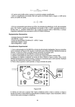 30[V]
                                  IC =   (2+2+0.75)[kOhms] ~6.3[mA]


  - U1 serve como buffer entre o sensor e a próximo estágio amplificador.
  - U2A é o amplificador de tensão Hall com ganho de tensão dado a seguir, e U2B serve
  como um buffer de saída.

                                                R7
                                         AV =   R5   = 500


  - U3 é um comparador para drenar os LEDs. As entradas de referência, A e B, são ajustadas
  para +2V. Como o ganho do amplificador de tensão é 500, o LED1 acenderá quando a
  tensão Hall, VH, exceder 2/500=4mV. Se a saída do sensor Hall é 100mV/kG, o campo
  magnético detectável que acenderá o LED é 2/100kG=20Gauss.

Equipamentos Necessários

  - Unidade Sensora SU-6809: 1 peça
  - OU-6801B: 1 peça
  - Fonte de Alimentação Simétrica (0 ~ ±20V): 1 peça
  - Multímetro Digital: 1 peça
  - Barra Magnética: 1 peça

Procedimento Experimental

  1. Com a alimentação do OU-6801B e a fonte de alimentação desligadas, faça as conexões
  como mostrado na Figura 4-55. Ajuste o multímetro para a faixa 20V DC. Mantenha todas as
  chaves, a chave do motor e as três chaves sensoras na posição OFF.
  2. Ligue a alimentação do OU-6801B e a fonte de alimentação.
  3. Ajuste a velocidade do motor para o mínimo (0), e ligue somente o sensor Hall.
  4. Coloque os objetos a detectar na borda do disco rotativo e ligue o motor. Gire o knob
  SPEED lentamente no sentido horário, e observe o momento que o LED acende. Explique
  que tipo de material faz com que o LED acende.
  5. Pare o disco quando o LED acender, e meça a tensão de saída.




                                         Figura 4-55

  6. Alinhe um ímã com o sensor Hall. Varie a distância entre o ímã e o sensor, e meça a
  tensão de saída a cada distância especificada na tabela a seguir. Caso necessário, retire o
  ímã do disco para conseguir a distância.


                                                84
 