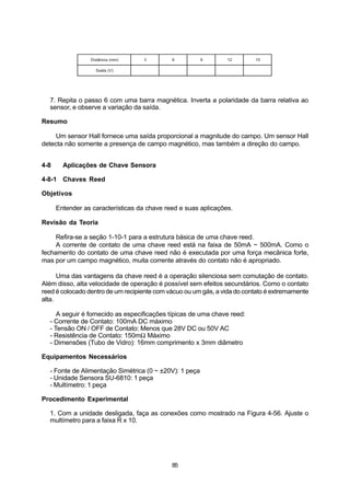 Distância (mm)    3         6          9       12        15

                   Saída (V)




  7. Repita o passo 6 com uma barra magnética. Inverta a polaridade da barra relativa ao
  sensor, e observe a variação da saída.

Resumo

    Um sensor Hall fornece uma saída proporcional a magnitude do campo. Um sensor Hall
detecta não somente a presença de campo magnético, mas também a direção do campo.


4-8     Aplicações de Chave Sensora

4-8-1 Chaves Reed

Objetivos

      Entender as características da chave reed e suas aplicações.

Revisão da Teoria

     Refira-se a seção 1-10-1 para a estrutura básica de uma chave reed.
     A corrente de contato de uma chave reed está na faixa de 50mA ~ 500mA. Como o
fechamento do contato de uma chave reed não é executada por uma força mecânica forte,
mas por um campo magnético, muita corrente através do contato não é apropriado.

      Uma das vantagens da chave reed é a operação silenciosa sem comutação de contato.
Além disso, alta velocidade de operação é possível sem efeitos secundários. Como o contato
reed é colocado dentro de um recipiente com vácuo ou um gás, a vida do contato é extremamente
alta.

     A seguir é fornecido as especificações típicas de uma chave reed:
  - Corrente de Contato: 100mA DC máximo
  - Tensão ON / OFF de Contato: Menos que 28V DC ou 50V AC
  - Resistência de Contato: 150mΩ Máximo
  - Dimensões (Tubo de Vidro): 16mm comprimento x 3mm diâmetro

Equipamentos Necessários

  - Fonte de Alimentação Simétrica (0 ~ ±20V): 1 peça
  - Unidade Sensora SU-6810: 1 peça
  - Multímetro: 1 peça

Procedimento Experimental

  1. Com a unidade desligada, faça as conexões como mostrado na Figura 4-56. Ajuste o
  multímetro para a faixa R x 10.




                                             85
 