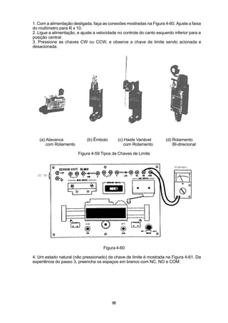 1. Com a alimentação desligada, faça as conexões mostradas na Figura 4-60. Ajuste a faixa
do multímetro para R x 10.
2. Ligue a alimentação, e ajuste a velocidade no controle do canto esquerdo inferior para a
posição central.
3. Pressione as chaves CW ou CCW, e observe a chave de limite sendo acionada e
desacionada.




   (a) Alavanca              (b) Êmbolo        (c) Haste Variável      (d) Rolamento
       com Rolamento                              com Rolamento            BI-direcional

                        Figura 4-59 Tipos de Chaves de Limite




                                      Figura 4-60

4. Um estado natural (não pressionado) da chave de limite é mostrada na Figura 4-61. Da
experiência do passo 3, preencha os espaços em branco com NC, NO e COM.




                                          88
 