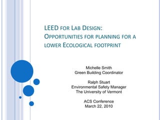 LEED for Lab Design:  Opportunities for planning for a lower Ecological footprint Michelle Smith Green Building Coordinator Ralph Stuart Environmental Safety Manager The University of Vermont ACS Conference March 22, 2010 