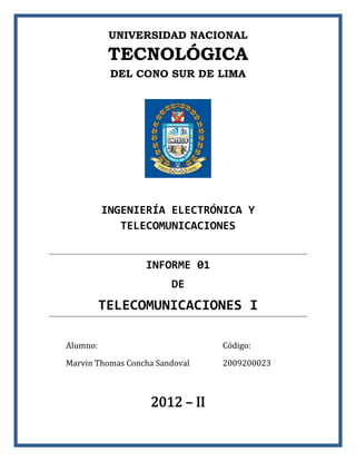 UNIVERSIDAD NACIONAL

           TECNOLÓGICA
           DEL CONO SUR DE LIMA




          INGENIERÍA ELECTRÓNICA Y
             TELECOMUNICACIONES


                  INFORME 01
                        DE
          TELECOMUNICACIONES I

Alumno:                         Código:

Marvin Thomas Concha Sandoval   2009200023



                   2012 – II
 