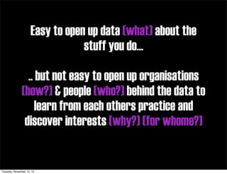 Easy to open up data (what) about the
stuff you do...
.. but not easy to open up organisations
(how?) & people (who?) behind the data to
learn from each others practice and
discover interests (why?) (for whome?)

Tuesday, November 12, 13

 