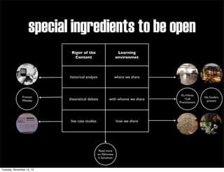 special ingredients to be open
Rigor of the
Content

historical analysis

Frances
Westley

Learning
environmet

where we share

theoretical debate

with whome we share

live case studies

how we share

Read more
on SSIreview
S. Schulman

Tuesday, November 12, 13

KL+Hivos
+Lab
Practitioners

No funders
present

 