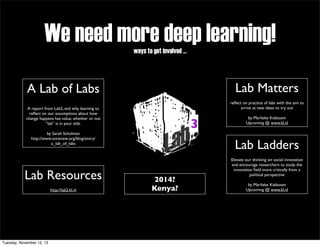 We need more deep learning!
ways to get involved ...

Lab Matters

A Lab of Labs

reﬂect on practice of labs with the aim to
arrive at new ideas to try out

A report from Lab2, and why learning to
reﬂect on our assumptions about how
change happens has value, whether or not
“lab” is in your title.

3

by Sarah Schulman
http://www.ssireview.org/blog/entry/
a_lab_of_labs

Lab Resources
http://lab2.kl.nl

Tuesday, November 12, 13

by Marlieke Kieboom
Upcoming @ www.kl.nl

Lab Ladders
2014?
Kenya?

Elevate our thinking on social innovation
and encourage researchers to study the
innovation ﬁeld more critically from a
political perspective
by Marlieke Kieboom
Upcoming @ www.kl.nl

 