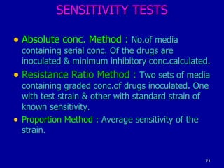 SENSITIVITY TESTS Absolute conc. Method :  No.of media containing serial conc. Of the drugs are inoculated & minimum inhibitory conc.calculated. Resistance Ratio Method :  Two sets of media containing graded conc.of drugs inoculated. One with test strain & other with standard strain of known sensitivity. Proportion Method :  Average sensitivity of the strain. 