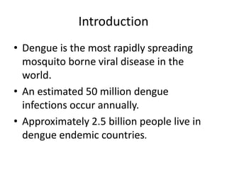 Introduction
• Dengue is the most rapidly spreading
mosquito borne viral disease in the
world.
• An estimated 50 million dengue
infections occur annually.
• Approximately 2.5 billion people live in
dengue endemic countries.
 